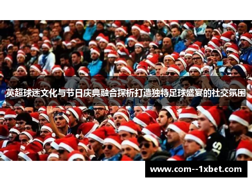 英超球迷文化与节日庆典融合探析打造独特足球盛宴的社交氛围