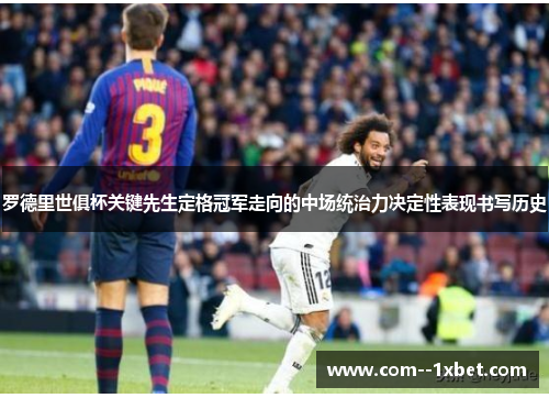 罗德里世俱杯关键先生定格冠军走向的中场统治力决定性表现书写历史