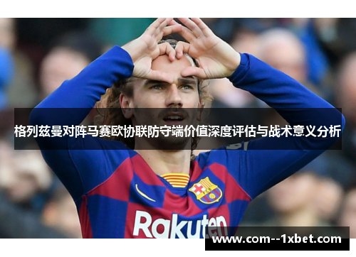 格列兹曼对阵马赛欧协联防守端价值深度评估与战术意义分析 格列兹曼对阵马赛欧协联防守端价值深度评估与战术意义分析