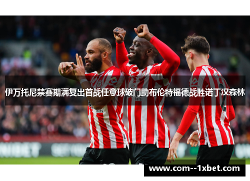 伊万托尼禁赛期满复出首战任意球破门助布伦特福德战胜诺丁汉森林 伊万托尼禁赛期满复出首战任意球破门助布伦特福德战胜诺丁汉森林